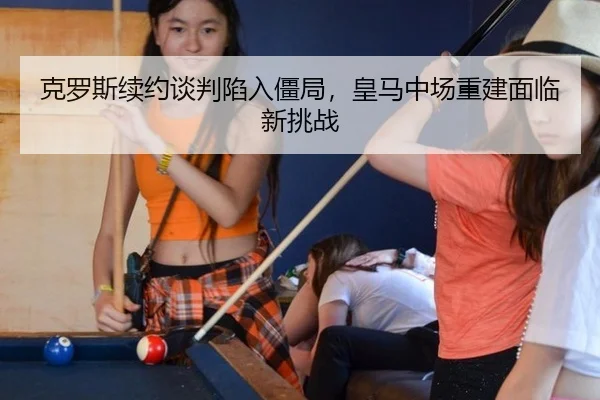 克罗斯续约谈判陷入僵局，皇马中场重建面临新挑战